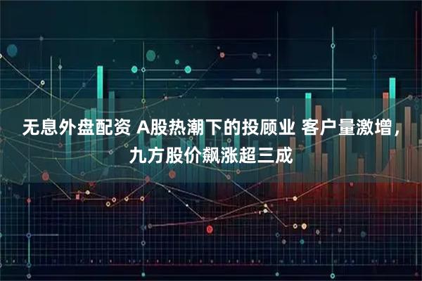 无息外盘配资 A股热潮下的投顾业 客户量激增，九方股价飙涨超三成