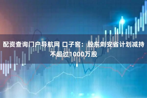 配资查询门户导航网 口子窖：股东刘安省计划减持不超过1000万股