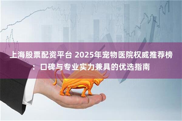 上海股票配资平台 2025年宠物医院权威推荐榜：口碑与专业实力兼具的优选指南
