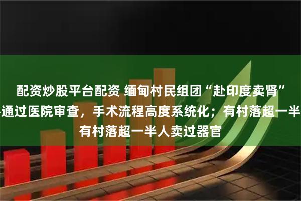 配资炒股平台配资 缅甸村民组团“赴印度卖肾”：伪造文件通过医院审查，手术流程高度系统化；有村落超一半人卖过器官