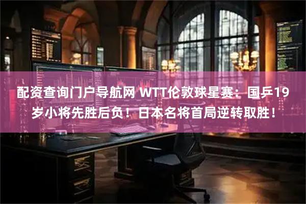 配资查询门户导航网 WTT伦敦球星赛：国乒19岁小将先胜后负！日本名将首局逆转取胜！