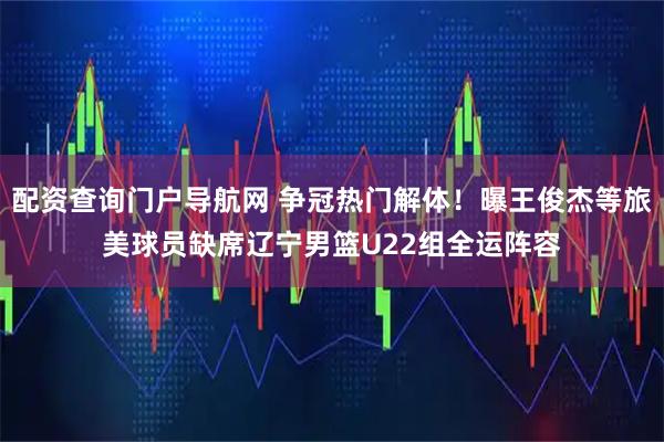 配资查询门户导航网 争冠热门解体!曝王俊杰等旅美球员缺席辽宁男篮U22组全运阵容