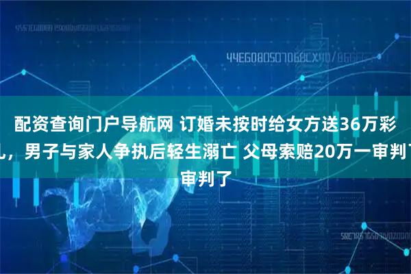 配资查询门户导航网 订婚未按时给女方送36万彩礼，男子与家人争执后轻生溺亡 父母索赔20万一审判了