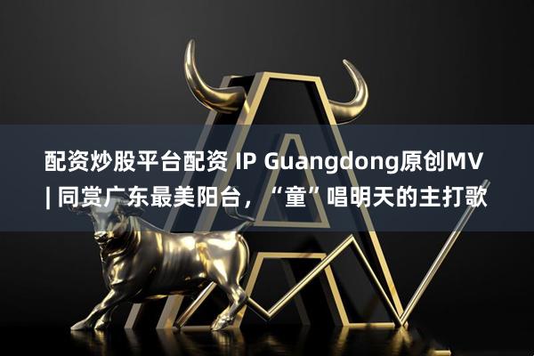 配资炒股平台配资 IP Guangdong原创MV | 同赏广东最美阳台,“童”唱明天的主打歌