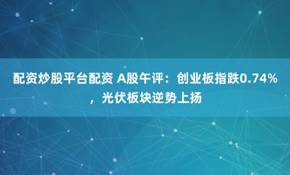 配资炒股平台配资 A股午评：创业板指跌0.74%，光伏板块逆势上扬