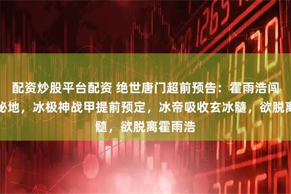 配资炒股平台配资 绝世唐门超前预告：霍雨浩闯地龙门秘地，冰极神战甲提前预定，冰帝吸收玄冰髓，欲脱离霍雨浩