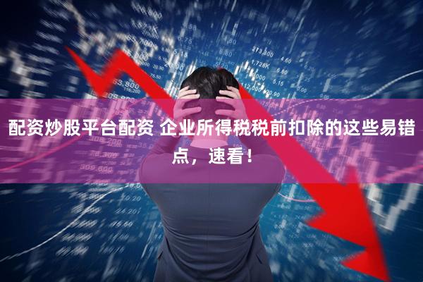 配资炒股平台配资 企业所得税税前扣除的这些易错点,速看!