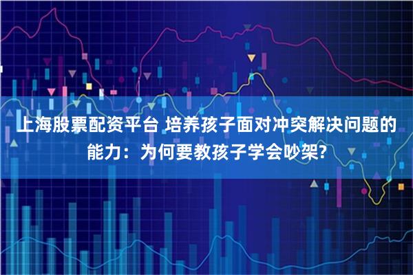 上海股票配资平台 培养孩子面对冲突解决问题的能力：为何要教孩子学会吵架?