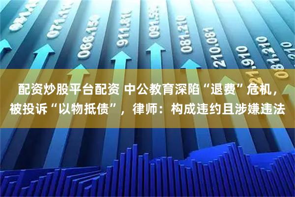 配资炒股平台配资 中公教育深陷“退费”危机，被投诉“以物抵债”，律师：构成违约且涉嫌违法