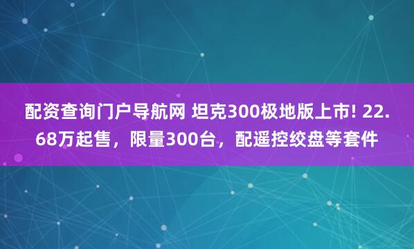 配资查询门户导航网 坦克300极地版上市! 22.68万起售，限量300台，配遥控绞盘等套件
