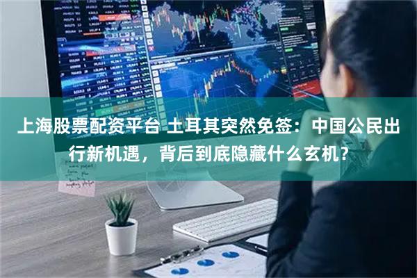 上海股票配资平台 土耳其突然免签：中国公民出行新机遇，背后到底隐藏什么玄机？