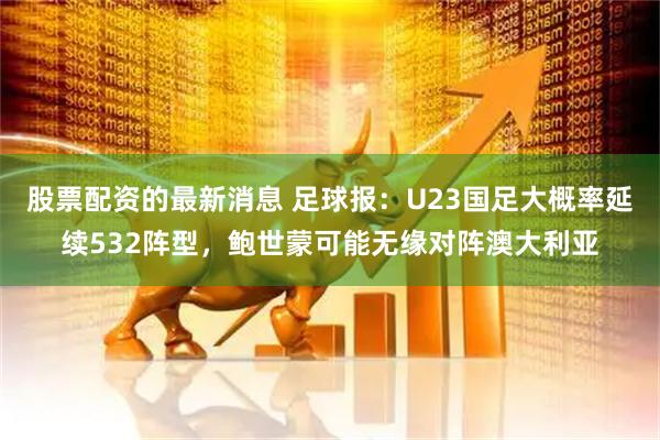 股票配资的最新消息 足球报：U23国足大概率延续532阵型，鲍世蒙可能无缘对阵澳大利亚