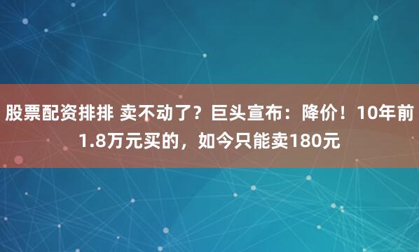 股票配资排排 卖不动了？巨头宣布：降价！10年前1.8万元买的，如今只能卖180元