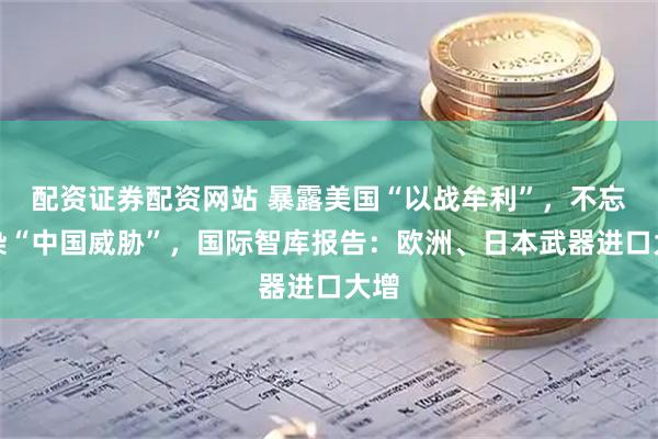 配资证券配资网站 暴露美国“以战牟利”，不忘渲染“中国威胁”，国际智库报告：欧洲、日本武器进口大增