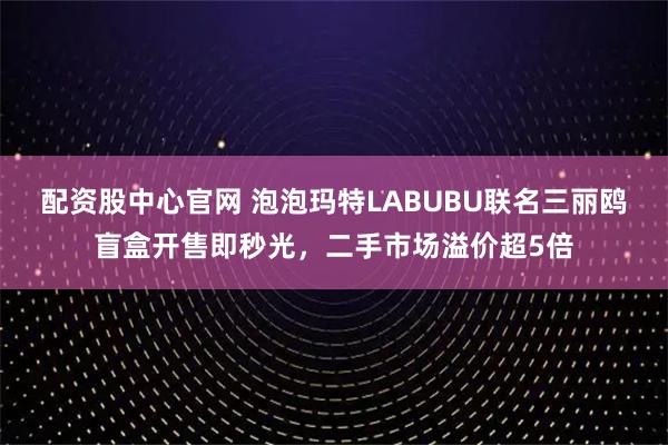 配资股中心官网 泡泡玛特LABUBU联名三丽鸥盲盒开售即秒光，二手市场溢价超5倍