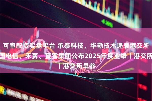 可查配资实盘平台 承泰科技、华勤技术递表港交所；中国电信、禾赛、蜜雪集团公布2025年度业绩丨港交所早参