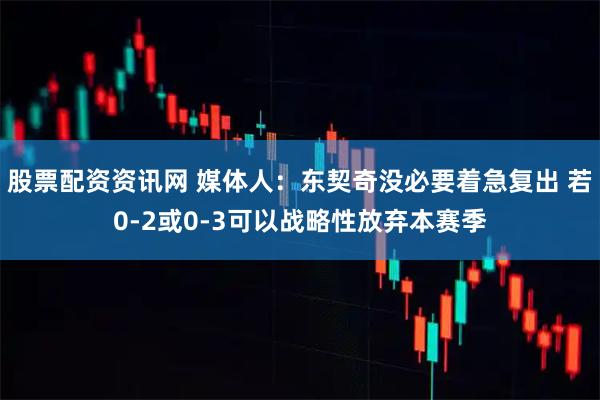 股票配资资讯网 媒体人：东契奇没必要着急复出 若0-2或0-3可以战略性放弃本赛季