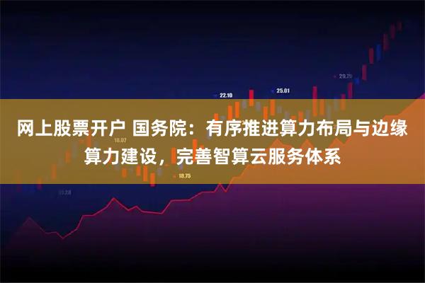 网上股票开户 国务院：有序推进算力布局与边缘算力建设，完善智算云服务体系