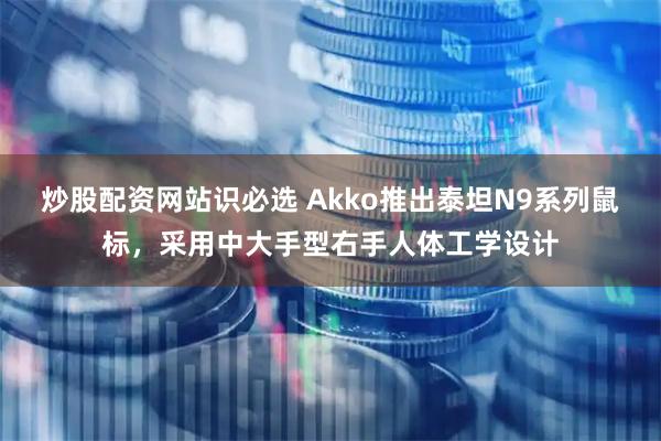 炒股配资网站识必选 Akko推出泰坦N9系列鼠标，采用中大手型右手人体工学设计