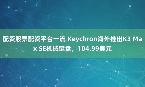 配资股票配资平台一流 Keychron海外推出K3 Max SE机械键盘，104.99美元