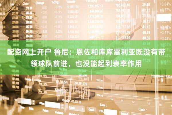 配资网上开户 鲁尼：恩佐和库库雷利亚既没有带领球队前进，也没能起到表率作用