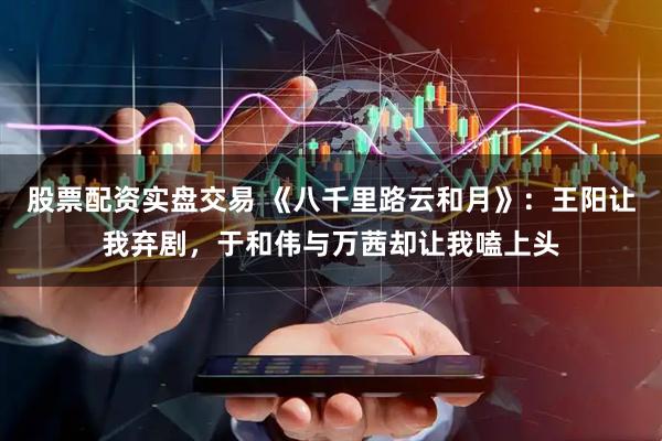 股票配资实盘交易 《八千里路云和月》：王阳让我弃剧，于和伟与万茜却让我嗑上头