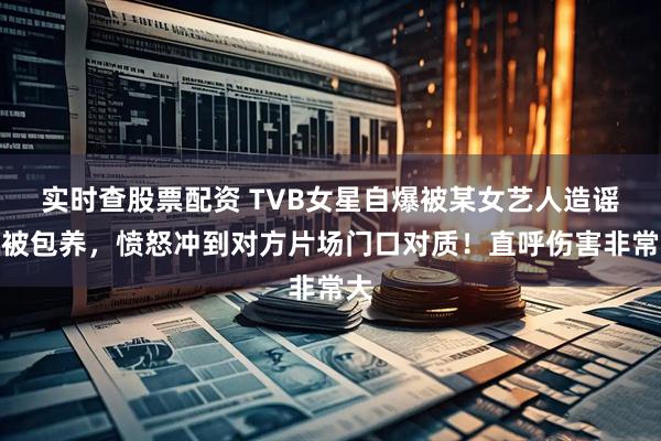 实时查股票配资 TVB女星自爆被某女艺人造谣她被包养，愤怒冲到对方片场门口对质！直呼伤害非常大