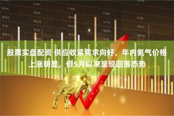 股票实盘配资 供应收紧需求向好，年内氦气价格上涨明显，但5月以来呈现回落态势