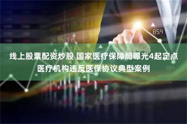 线上股票配资炒股 国家医疗保障局曝光4起定点医疗机构违反医保协议典型案例