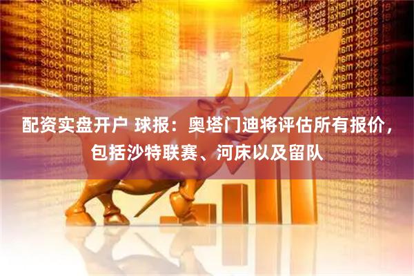 配资实盘开户 球报：奥塔门迪将评估所有报价，包括沙特联赛、河床以及留队
