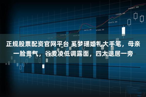 正规股票配资官网平台 奚梦瑶婚礼大手笔，母亲一脸贵气，谷爱凌低调露面，四太退居一旁