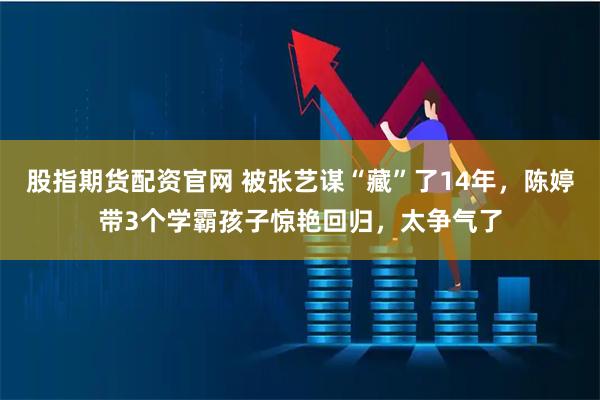 股指期货配资官网 被张艺谋“藏”了14年，陈婷带3个学霸孩子惊艳回归，太争气了