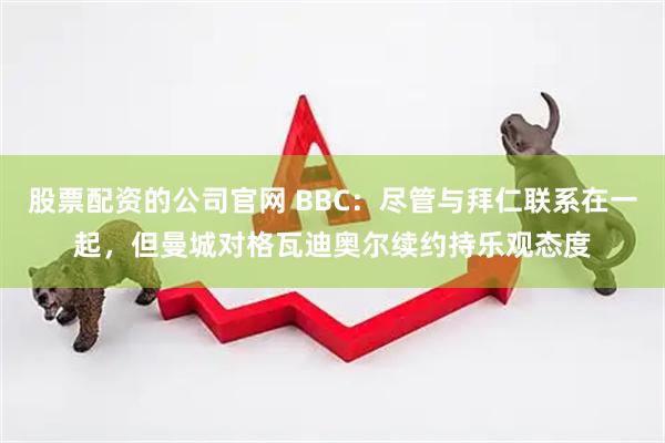 股票配资的公司官网 BBC：尽管与拜仁联系在一起，但曼城对格瓦迪奥尔续约持乐观态度