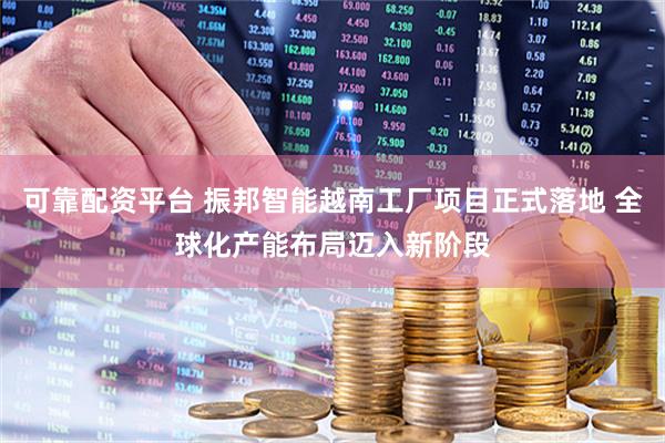 可靠配资平台 振邦智能越南工厂项目正式落地 全球化产能布局迈入新阶段