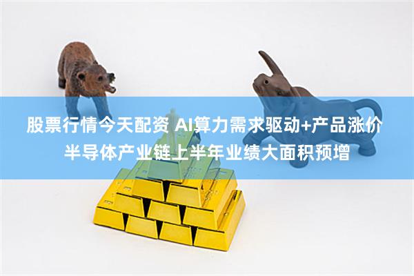 股票行情今天配资 AI算力需求驱动+产品涨价 半导体产业链上半年业绩大面积预增