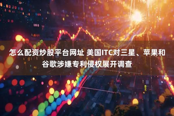 怎么配资炒股平台网址 美国ITC对三星、苹果和谷歌涉嫌专利侵权展开调查