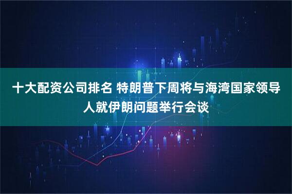 十大配资公司排名 特朗普下周将与海湾国家领导人就伊朗问题举行会谈