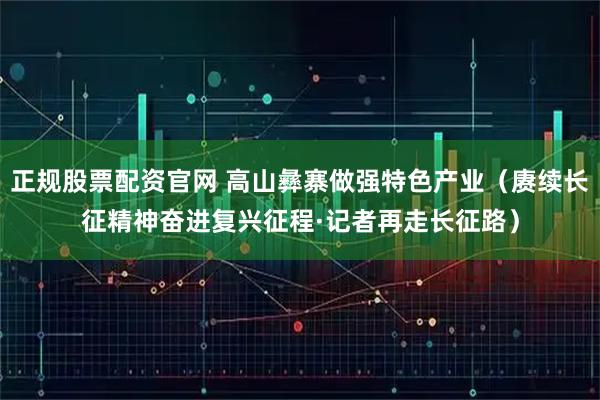 正规股票配资官网 高山彝寨做强特色产业（赓续长征精神奋进复兴征程·记者再走长征路）