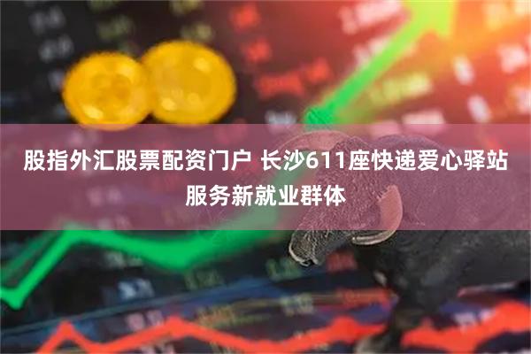 股指外汇股票配资门户 长沙611座快递爱心驿站服务新就业群体